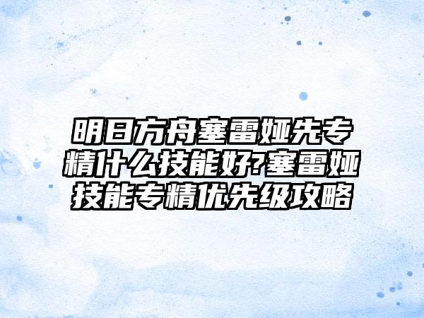 明日方舟塞雷娅先专精什么技能好?塞雷娅技能专精优先级攻略