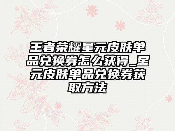 王者荣耀星元皮肤单品兑换券怎么获得_星元皮肤单品兑换券获取方法