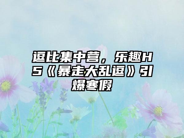 逗比集中营，乐趣H5《暴走大乱逗》引爆寒假