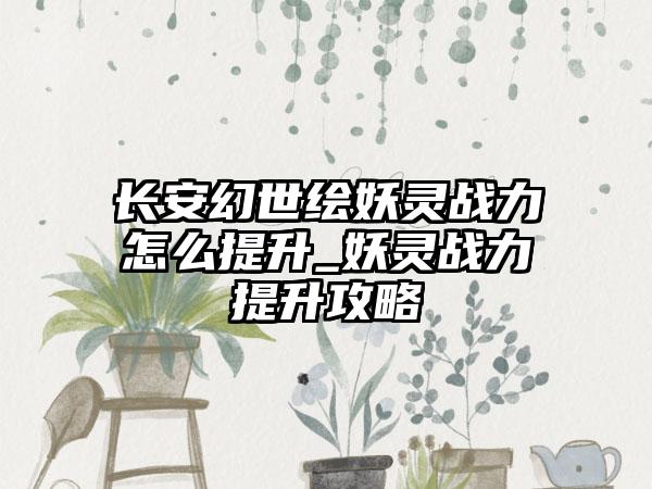 长安幻世绘妖灵战力怎么提升_妖灵战力提升攻略