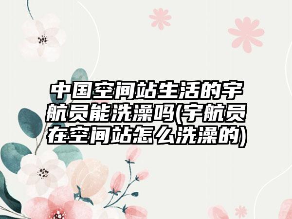 中国空间站生活的宇航员能洗澡吗(宇航员在空间站怎么洗澡的)