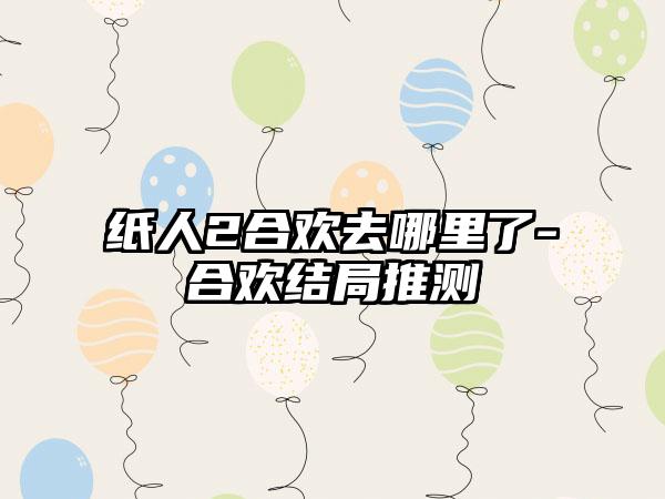 纸人2合欢去哪里了-合欢结局推测