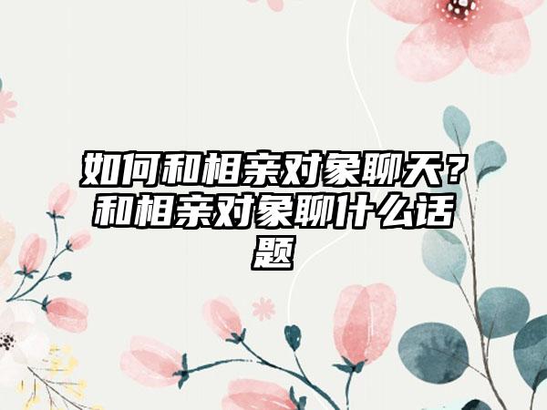 如何和相亲对象聊天？和相亲对象聊什么话题