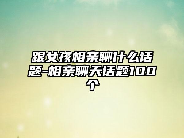 跟女孩相亲聊什么话题-相亲聊天话题100个