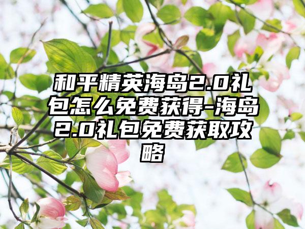 和平精英海岛2.0礼包怎么免费获得-海岛2.0礼包免费获取攻略