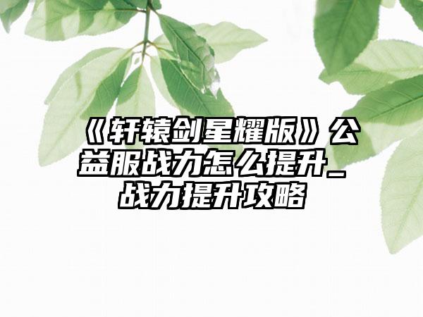 《轩辕剑星耀版》公益服战力怎么提升_战力提升攻略