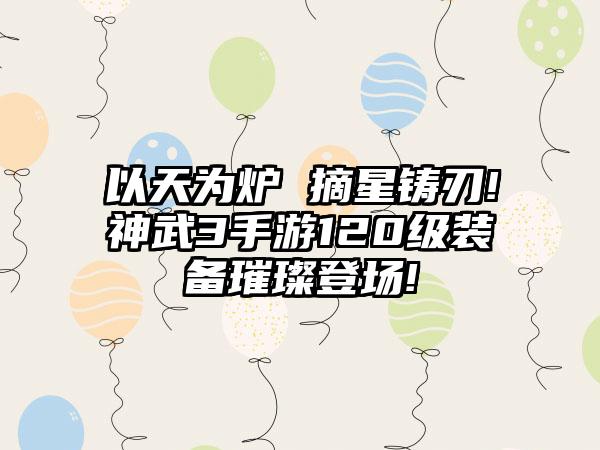 以天为炉 摘星铸刃!神武3手游120级装备璀璨登场!