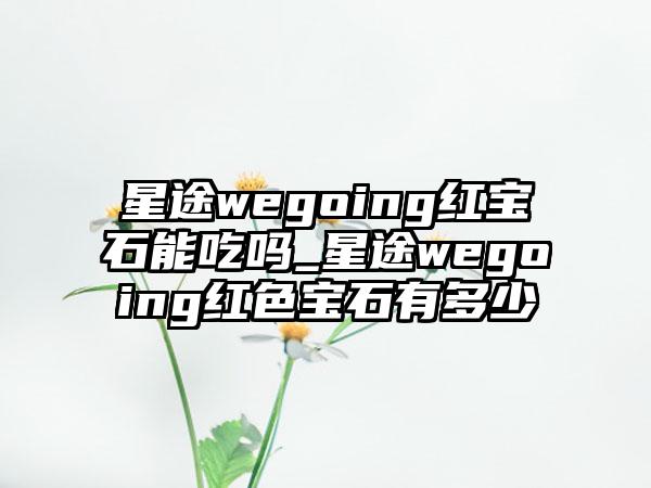 星途wegoing红宝石能吃吗_星途wegoing红色宝石有多少