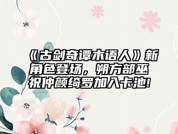 《古剑奇谭木语人》新角色登场，朔方部巫祝仲颜绮罗加入卡池!