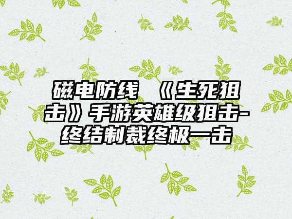 磁电防线 《生死狙击》手游英雄级狙击-终结制裁终极一击