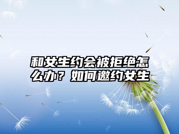 和女生约会被拒绝怎么办？如何邀约女生