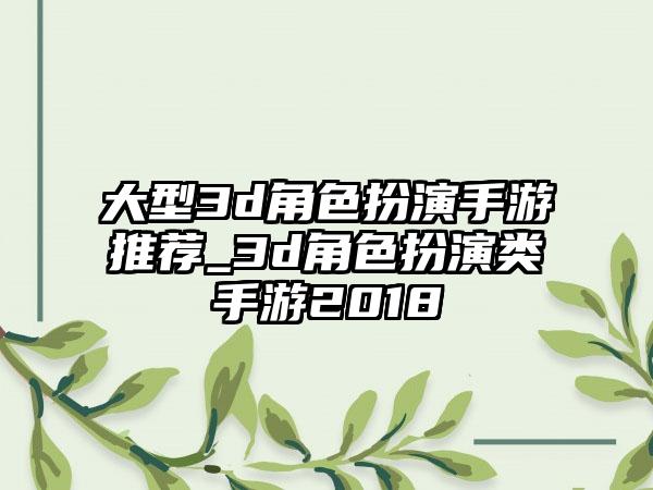 大型3d角色扮演手游推荐_3d角色扮演类手游2018