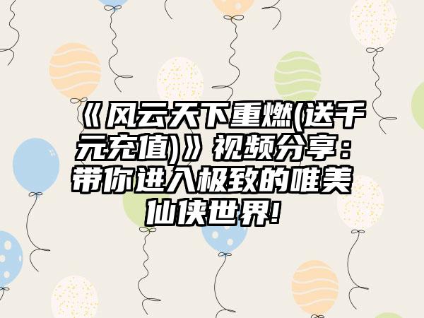 《风云天下重燃(送千元充值)》视频分享：带你进入极致的唯美仙侠世界!