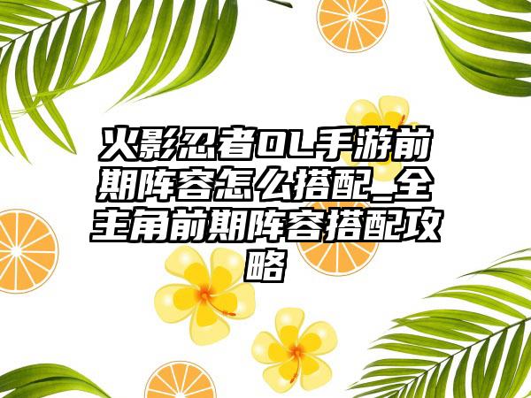 火影忍者OL手游前期阵容怎么搭配_全主角前期阵容搭配攻略