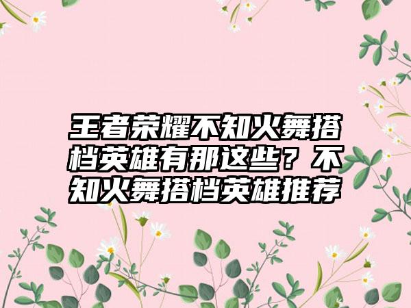 王者荣耀不知火舞搭档英雄有那这些？不知火舞搭档英雄推荐