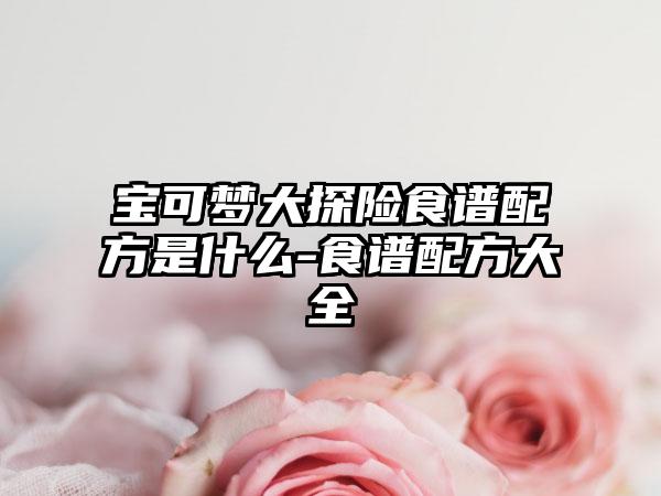 宝可梦大探险食谱配方是什么-食谱配方大全