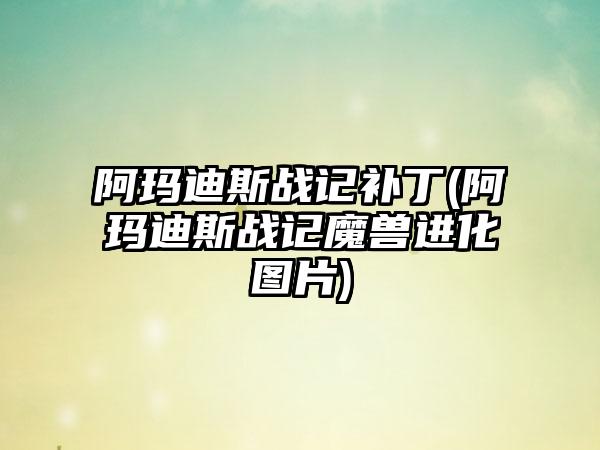 阿玛迪斯战记补丁(阿玛迪斯战记魔兽进化图片)