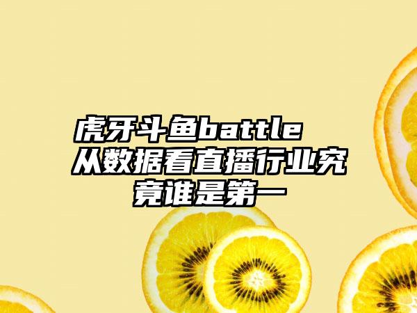 虎牙斗鱼battle  从数据看直播行业究竟谁是第一