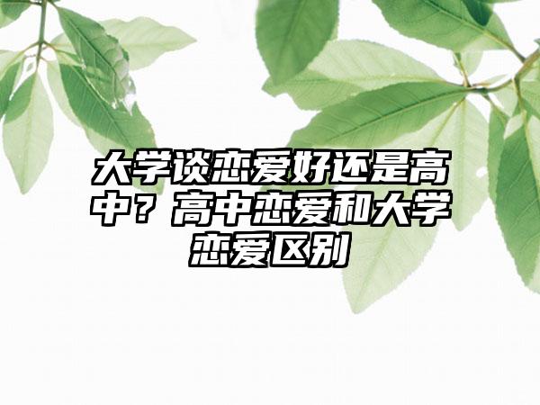 大学谈恋爱好还是高中？高中恋爱和大学恋爱区别