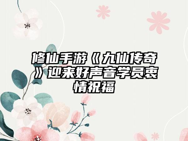 修仙手游《九仙传奇》迎来好声音学员衷情祝福