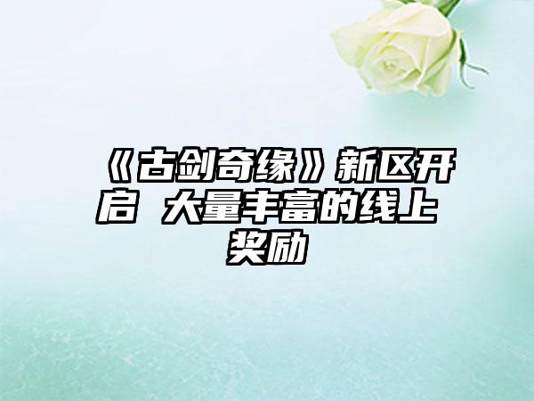 《古剑奇缘》新区开启 大量丰富的线上奖励