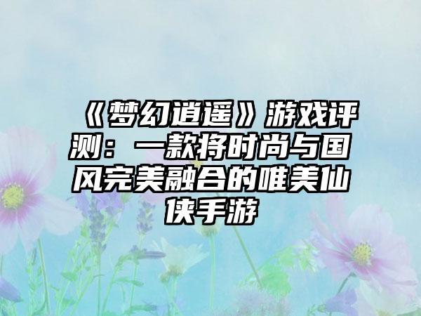 《梦幻逍遥》游戏评测：一款将时尚与国风完美融合的唯美仙侠手游