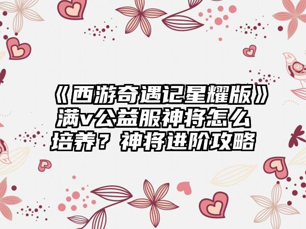 《西游奇遇记星耀版》满v公益服神将怎么培养？神将进阶攻略
