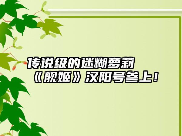 传说级的迷糊萝莉 《舰姬》汉阳号参上！