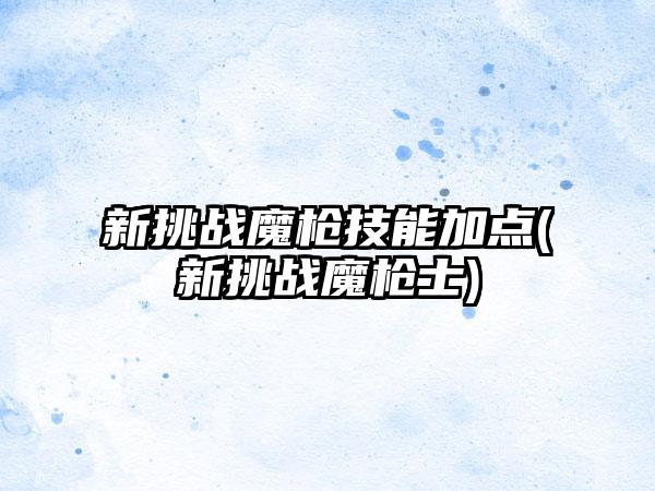 新挑战魔枪技能加点(新挑战魔枪士)