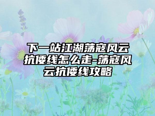 下一站江湖荡寇风云抗倭线怎么走-荡寇风云抗倭线攻略