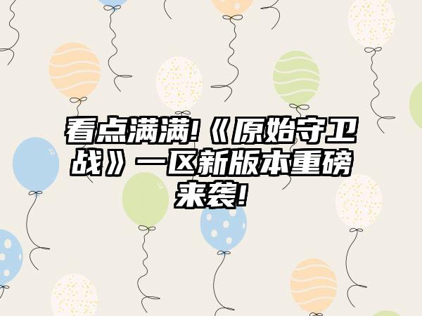看点满满!《原始守卫战》一区新版本重磅来袭!