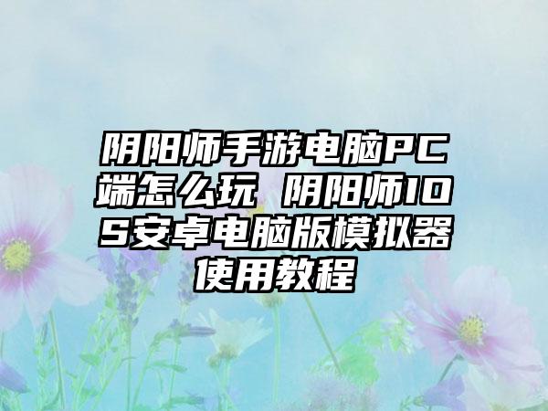 阴阳师手游电脑PC端怎么玩 阴阳师IOS安卓电脑版模拟器使用教程
