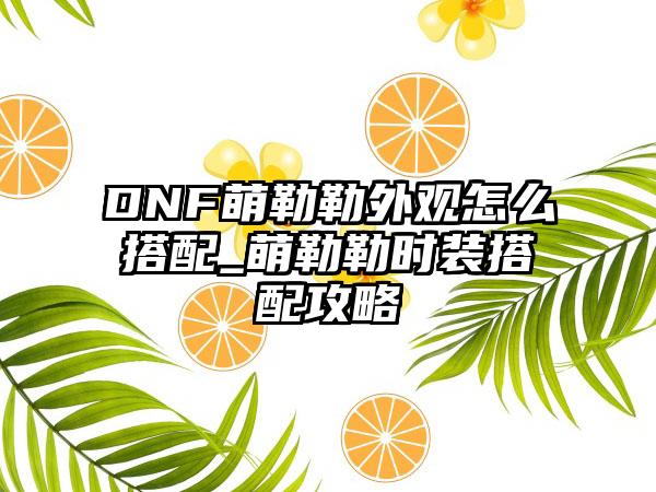 DNF萌勒勒外观怎么搭配_萌勒勒时装搭配攻略
