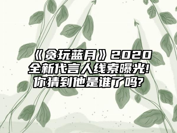《贪玩蓝月》2020全新代言人线索曝光!你猜到他是谁了吗?