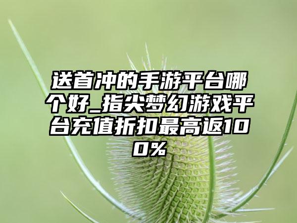 送首冲的手游平台哪个好_指尖梦幻游戏平台充值折扣最高返100%