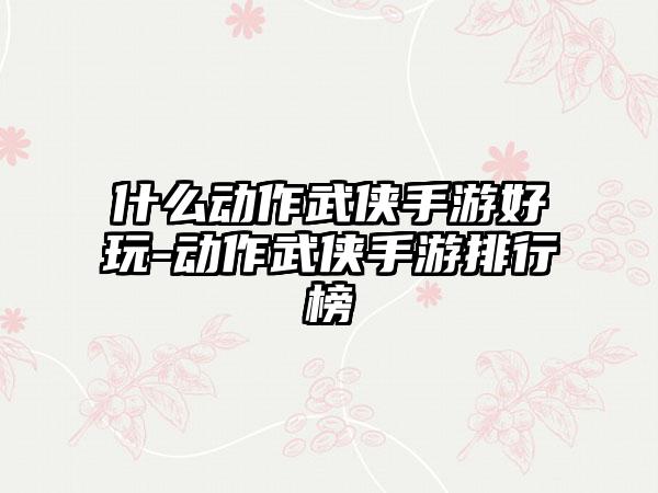 什么动作武侠手游好玩-动作武侠手游排行榜