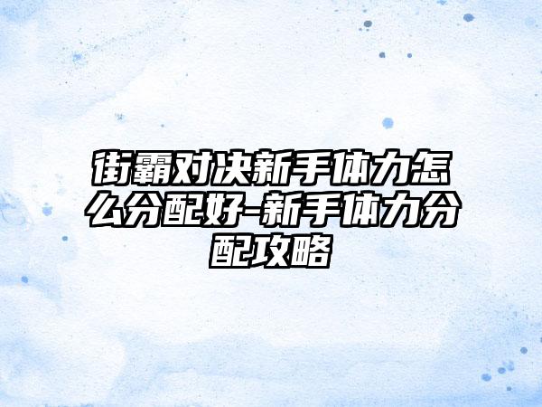 街霸对决新手体力怎么分配好-新手体力分配攻略