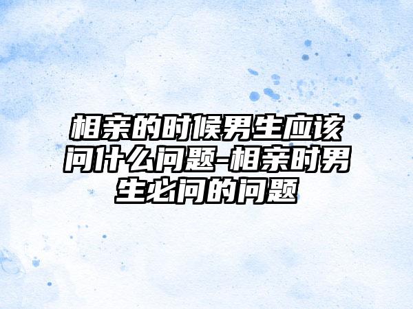 相亲的时候男生应该问什么问题-相亲时男生必问的问题