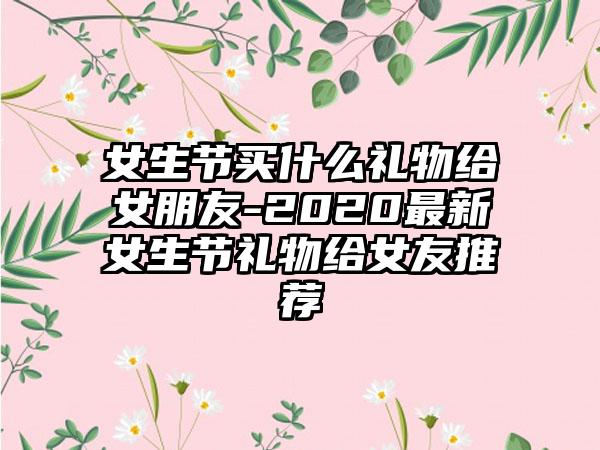 女生节买什么礼物给女朋友-2020最新女生节礼物给女友推荐