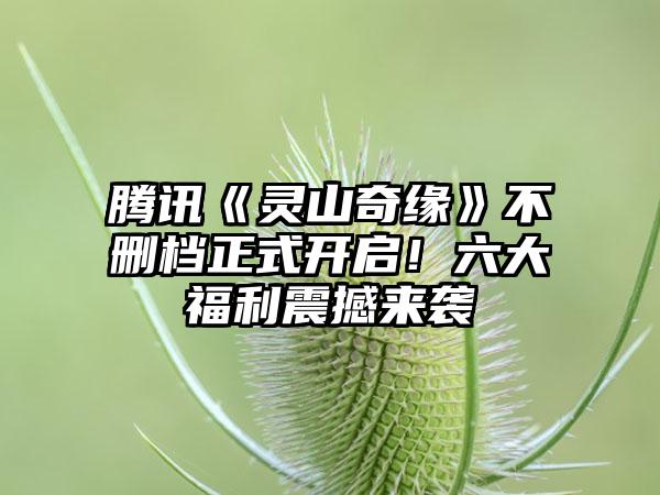 腾讯《灵山奇缘》不删档正式开启！六大福利震撼来袭