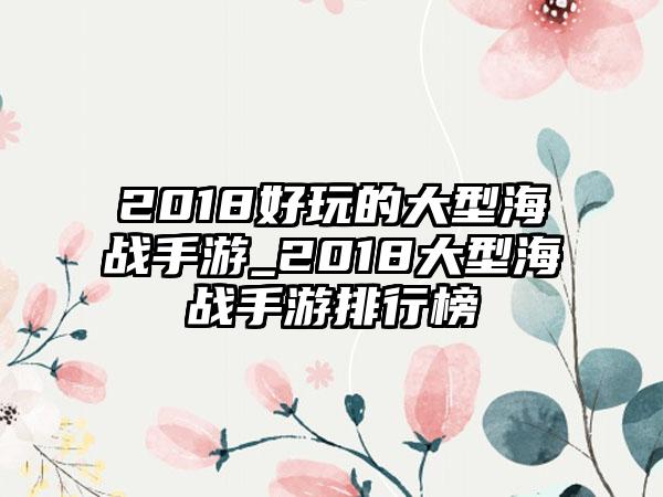 2018好玩的大型海战手游_2018大型海战手游排行榜