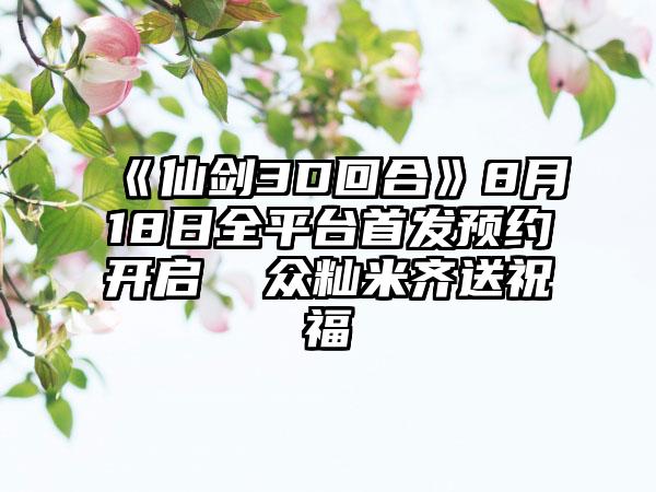 《仙剑3D回合》8月18日全平台首发预约开启  众籼米齐送祝福