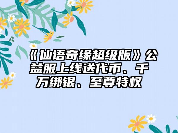 《仙语奇缘超级版》公益服上线送代币、千万绑银、至尊特权