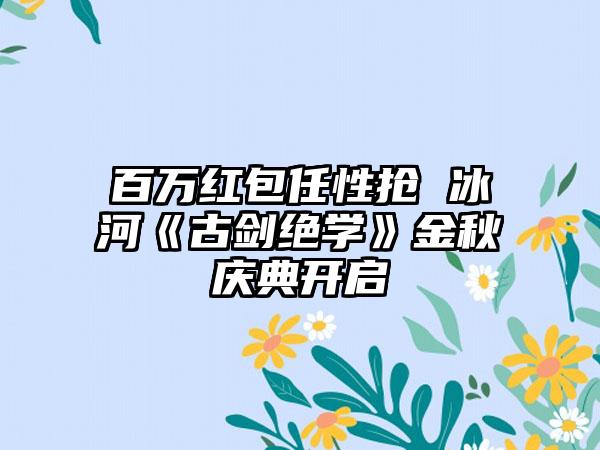 百万红包任性抢 冰河《古剑绝学》金秋庆典开启