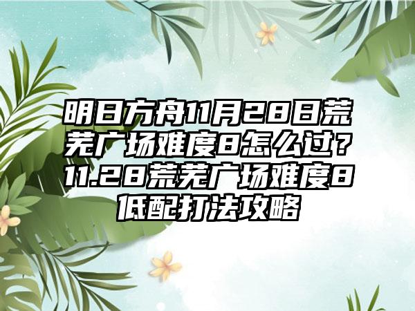 明日方舟11月28日荒芜广场难度8怎么过？11.28荒芜广场难度8低配打法攻略