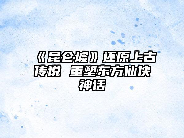 《昆仑墟》还原上古传说 重塑东方仙侠神话