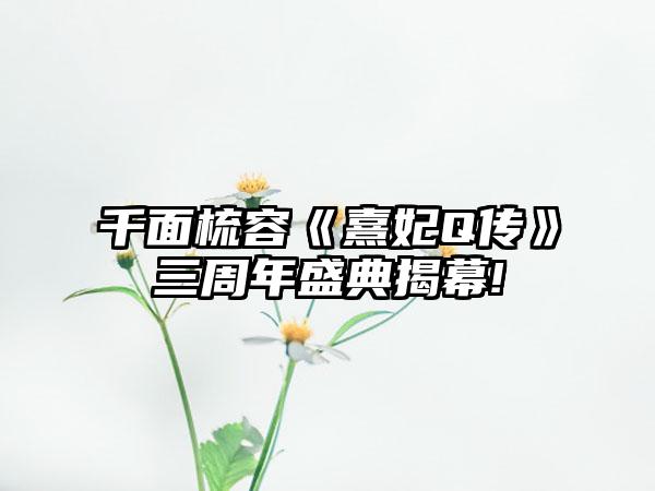 千面梳容《熹妃Q传》三周年盛典揭幕!