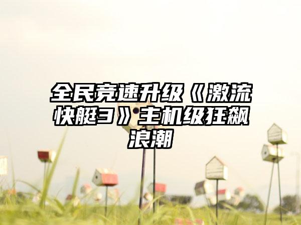 全民竞速升级《激流快艇3》主机级狂飙浪潮