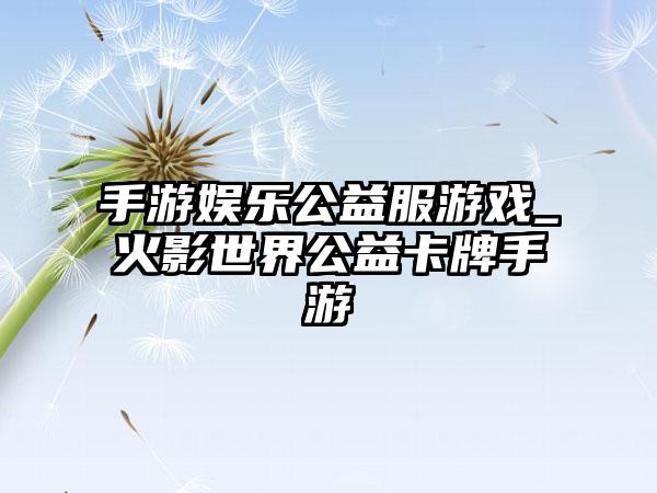 手游娱乐公益服游戏_火影世界公益卡牌手游