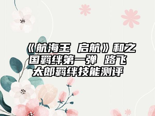 《航海王 启航》和之国羁绊第一弹 路飞太郎羁绊技能测评